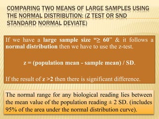 COMPARING TWO MEANS OF LARGE SAMPLES USING
THE NORMAL DISTRIBUTION: (Z TEST OR SND
STANDARD NORMAL DEVIATE)
If we have a large sample size “≥ 60” & it follows a
normal distribution then we have to use the z-test.
z = (population mean - sample mean) / SD.
If the result of z >2 then there is significant difference.
The normal range for any biological reading lies between
the mean value of the population reading ± 2 SD. (includes
95% of the area under the normal distribution curve).
 