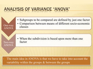 ANALYSIS OF VARIANCE “ANOVA”
 The main idea in ANOVA is that we have to take into account the
variability within the groups & between the groups
One-way
ANOVA
• Subgroups to be compared are defined by just one factor
• Comparison between means of different socio-economic
classes
Two-way
ANOVA
• When the subdivision is based upon more than one
factor
 