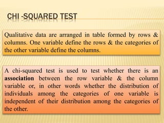 CHI -SQUARED TEST
A chi-squared test is used to test whether there is an
association between the row variable & the column
variable or, in other words whether the distribution of
individuals among the categories of one variable is
independent of their distribution among the categories of
the other.
Qualitative data are arranged in table formed by rows &
columns. One variable define the rows & the categories of
the other variable define the columns.
 