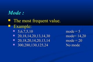 Mode :Mode :
 The most frequent value.The most frequent value.
 Example:Example:
 5,6,7,5,105,6,7,5,10 mode = 5mode = 5
 20,18,14,20,13,14,3020,18,14,20,13,14,30 mode= 14,20mode= 14,20
 20,18,20,14,20,13,1420,18,20,14,20,13,14 mode = 20mode = 20
 300,280,130,125,24300,280,130,125,24 No modeNo mode
 