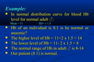 Example:Example:
 In normal distribution curve for blood HbIn normal distribution curve for blood Hb
level for normal adult ♂:level for normal adult ♂:
Mean = 11Mean = 11 SD= ± 1.5SD= ± 1.5
 Hb of an individual is 8.1 is he normal orHb of an individual is 8.1 is he normal or
anaemic?anaemic?
 The higher level of Hb = 11+2 x 1.5 = 14The higher level of Hb = 11+2 x 1.5 = 14
 The lower level of Hb = 11- 2 x 1.5 = 8The lower level of Hb = 11- 2 x 1.5 = 8
 The normal range of Hb in adult ♂ is 8-14The normal range of Hb in adult ♂ is 8-14
 Our patient (8.1) is normal.Our patient (8.1) is normal.
 