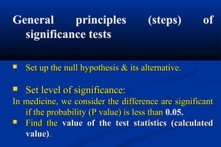 General principles (steps) of
significance tests
 Set up the null hypothesis & its alternative.Set up the null hypothesis & its alternative.
 Set level of significance:Set level of significance:
In medicine, we consider the difference are significantIn medicine, we consider the difference are significant
if the probability (P value) is less thanif the probability (P value) is less than 0.05.
 Find theFind the value of the test statistics (calculatedvalue of the test statistics (calculated
value)value)..
 