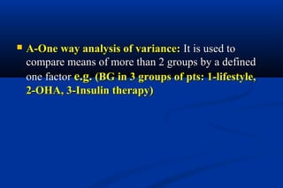  A-One way analysis of variance:A-One way analysis of variance: It is used toIt is used to
compare means of more than 2 groups by a definedcompare means of more than 2 groups by a defined
one factorone factor e.g.e.g. )BG in 3 groups of pts: 1-lifestyle,)BG in 3 groups of pts: 1-lifestyle,
2-OHA, 3-Insulin therapy(2-OHA, 3-Insulin therapy(
 