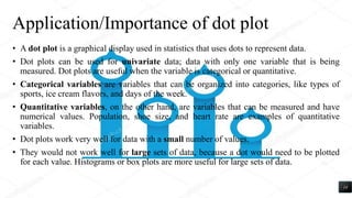 Application/Importance of dot plot
• A dot plot is a graphical display used in statistics that uses dots to represent data.
• Dot plots can be used for univariate data; data with only one variable that is being
measured. Dot plots are useful when the variable is categorical or quantitative.
• Categorical variables are variables that can be organized into categories, like types of
sports, ice cream flavors, and days of the week.
• Quantitative variables, on the other hand, are variables that can be measured and have
numerical values. Population, shoe size, and heart rate are examples of quantitative
variables.
• Dot plots work very well for data with a small number of values.
• They would not work well for large sets of data, because a dot would need to be plotted
for each value. Histograms or box plots are more useful for large sets of data.
14
 