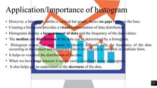 Application/Importance of histogram
• However, a histogram, unlike a vertical bar graph, shows no gaps between the bars.
• Creating a histogram provides a visual representation of data distribution.
• Histograms display a large amount of data and the frequency of the data values.
• The median and distribution of the data can be determined by a histogram.
• Histogram makes our task easier to identify different data, the frequency of the data
occurring in the dataset and categories which are difficult to interpret in a tabular form.
• It helps to visualize the distribution of the data.
• When we have huge datasets it can be easily visualized using a histogram.
• It also helps get an understand of the skewness of the data.
20
 