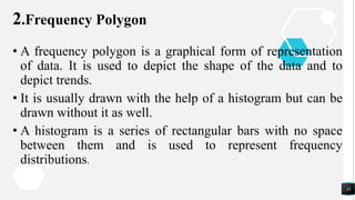 2.Frequency Polygon
• A frequency polygon is a graphical form of representation
of data. It is used to depict the shape of the data and to
depict trends.
• It is usually drawn with the help of a histogram but can be
drawn without it as well.
• A histogram is a series of rectangular bars with no space
between them and is used to represent frequency
distributions.
33
 