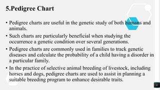5.Pedigree Chart
• Pedigree charts are useful in the genetic study of both humans and
animals.
• Such charts are particularly beneficial when studying the
occurrence a genetic condition over several generations.
• Pedigree charts are commonly used in families to track genetic
diseases and calculate the probability of a child having a disorder in
a particular family.
• In the practice of selective animal breeding of livestock, including
horses and dogs, pedigree charts are used to assist in planning a
suitable breeding program to enhance desirable traits.
41
 