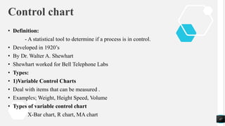 Control chart
• Definition:
- A statistical tool to determine if a process is in control.
• Developed in 1920’s
• By Dr. Walter A. Shewhart
• Shewhart worked for Bell Telephone Labs
• Types:
• 1)Variable Control Charts
• Deal with items that can be measured .
• Examples; Weight, Height Speed, Volume
• Types of variable control chart
X-Bar chart, R chart, MA chart
47
 