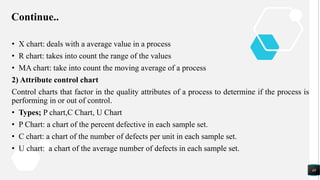 Continue..
• X chart: deals with a average value in a process
• R chart: takes into count the range of the values
• MA chart: take into count the moving average of a process
2) Attribute control chart
Control charts that factor in the quality attributes of a process to determine if the process is
performing in or out of control.
• Types; P chart,C Chart, U Chart
• P Chart: a chart of the percent defective in each sample set.
• C chart: a chart of the number of defects per unit in each sample set.
• U chart: a chart of the average number of defects in each sample set.
48
 
