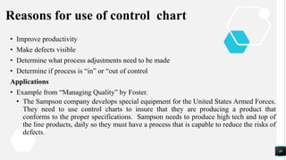 Reasons for use of control chart
• Improve productivity
• Make defects visible
• Determine what process adjustments need to be made
• Determine if process is “in” or “out of control
Applications
• Example from “Managing Quality” by Foster.
• The Sampson company develops special equipment for the United States Armed Forces.
They need to use control charts to insure that they are producing a product that
conforms to the proper specifications. Sampson needs to produce high tech and top of
the line products, daily so they must have a process that is capable to reduce the risks of
defects.
49
 