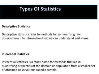 Descriptive Statistics
Descriptive statistics refer to methods for summarizing raw
observations into information that we can understand and share.
Inferential Statistics
Inferential statistics is a fancy name for methods that aid in
quantifying properties of the domain or population from a smaller set
of obtained observations called a sample.
 