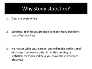 Why study statistics?
1. Data are everywhere
2. Statistical techniques are used to make many decisions
that affect our lives
3. No matter what your career, you will make professional
decisions that involve data. An understanding of
statistical methods will help you make these decisions
efectively
 
