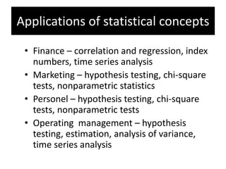 Applications of statistical concepts
• Finance – correlation and regression, index
numbers, time series analysis
• Marketing – hypothesis testing, chi-square
tests, nonparametric statistics
• Personel – hypothesis testing, chi-square
tests, nonparametric tests
• Operating management – hypothesis
testing, estimation, analysis of variance,
time series analysis
 