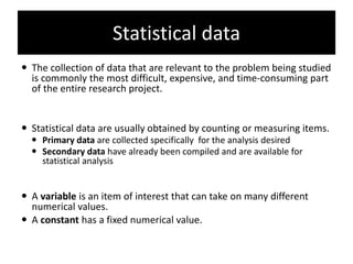 Statistical data
 The collection of data that are relevant to the problem being studied
is commonly the most difficult, expensive, and time-consuming part
of the entire research project.
 Statistical data are usually obtained by counting or measuring items.
 Primary data are collected specifically for the analysis desired
 Secondary data have already been compiled and are available for
statistical analysis
 A variable is an item of interest that can take on many different
numerical values.
 A constant has a fixed numerical value.
 