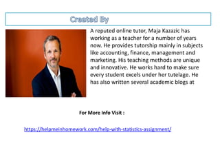 A reputed online tutor, Maja Kazazic has
working as a teacher for a number of years
now. He provides tutorship mainly in subjects
like accounting, finance, management and
marketing. His teaching methods are unique
and innovative. He works hard to make sure
every student excels under her tutelage. He
has also written several academic blogs at
https://helpmeinhomework.com/help-with-statistics-assignment/
For More Info Visit :
 