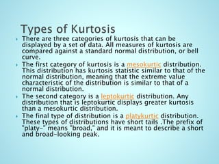  There are three categories of kurtosis that can be
displayed by a set of data. All measures of kurtosis are
compared against a standard normal distribution, or bell
curve.
 The first category of kurtosis is a mesokurtic distribution.
This distribution has kurtosis statistic similar to that of the
normal distribution, meaning that the extreme value
characteristic of the distribution is similar to that of a
normal distribution.
 The second category is a leptokurtic distribution. Any
distribution that is leptokurtic displays greater kurtosis
than a mesokurtic distribution.
 The final type of distribution is a platykurtic distribution.
These types of distributions have short tails .The prefix of
"platy-" means "broad," and it is meant to describe a short
and broad-looking peak.
 