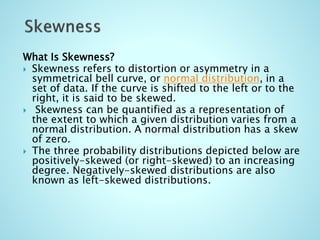 What Is Skewness?
 Skewness refers to distortion or asymmetry in a
symmetrical bell curve, or normal distribution, in a
set of data. If the curve is shifted to the left or to the
right, it is said to be skewed.
 Skewness can be quantified as a representation of
the extent to which a given distribution varies from a
normal distribution. A normal distribution has a skew
of zero.
 The three probability distributions depicted below are
positively-skewed (or right-skewed) to an increasing
degree. Negatively-skewed distributions are also
known as left-skewed distributions.
 