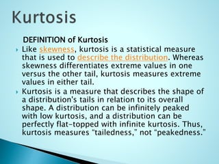 DEFINITION of Kurtosis
 Like skewness, kurtosis is a statistical measure
that is used to describe the distribution. Whereas
skewness differentiates extreme values in one
versus the other tail, kurtosis measures extreme
values in either tail.
 Kurtosis is a measure that describes the shape of
a distribution's tails in relation to its overall
shape. A distribution can be infinitely peaked
with low kurtosis, and a distribution can be
perfectly flat-topped with infinite kurtosis. Thus,
kurtosis measures “tailedness,” not “peakedness.”
 