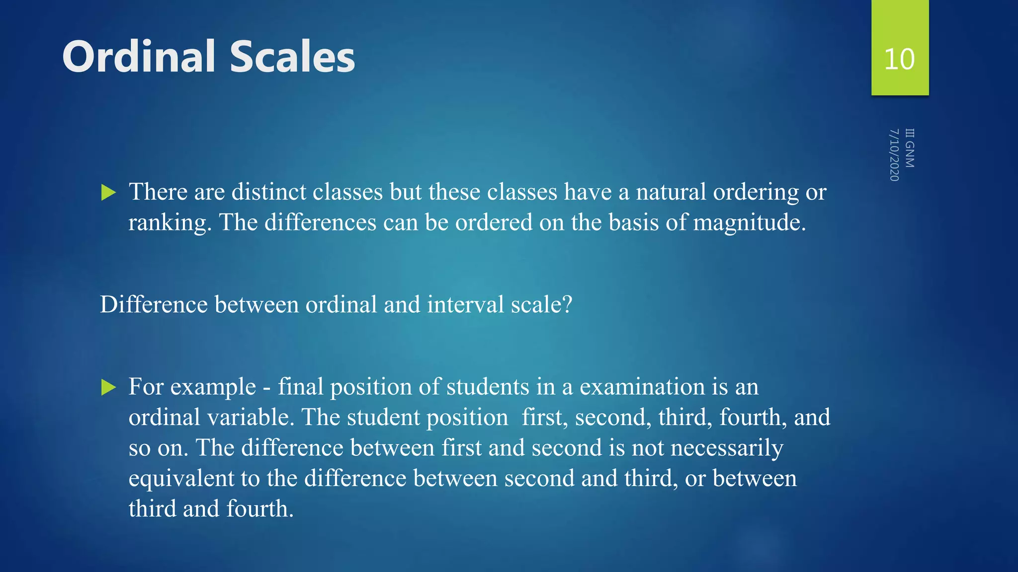 Ordinal Scales
 There are distinct classes but these classes have a natural ordering or
ranking. The differences can be ordered on the basis of magnitude.
Difference between ordinal and interval scale?
 For example - final position of students in a examination is an
ordinal variable. The student position first, second, third, fourth, and
so on. The difference between first and second is not necessarily
equivalent to the difference between second and third, or between
third and fourth.
10
 