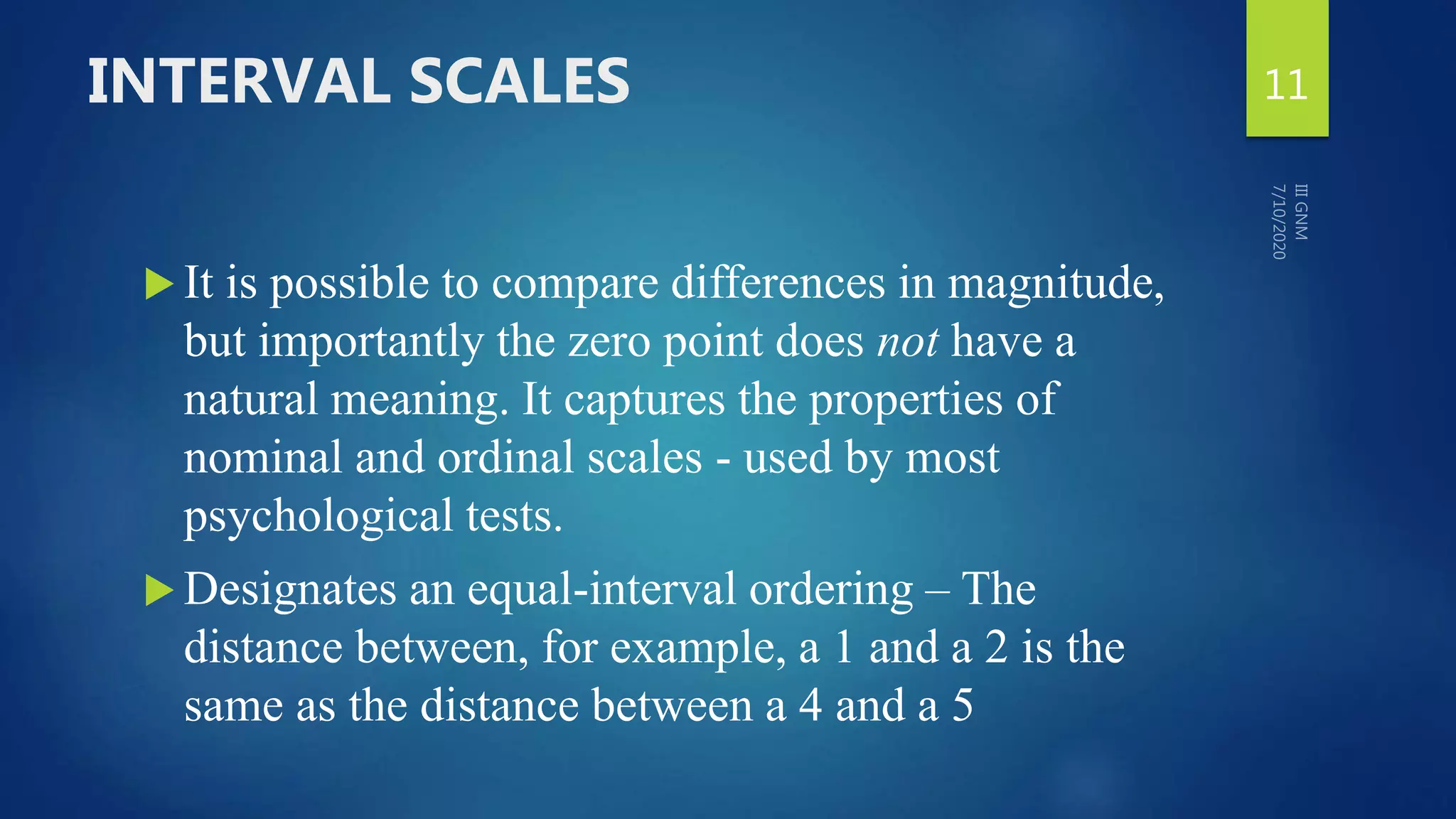 INTERVAL SCALES
 It is possible to compare differences in magnitude,
but importantly the zero point does not have a
natural meaning. It captures the properties of
nominal and ordinal scales - used by most
psychological tests.
 Designates an equal-interval ordering – The
distance between, for example, a 1 and a 2 is the
same as the distance between a 4 and a 5
11
 