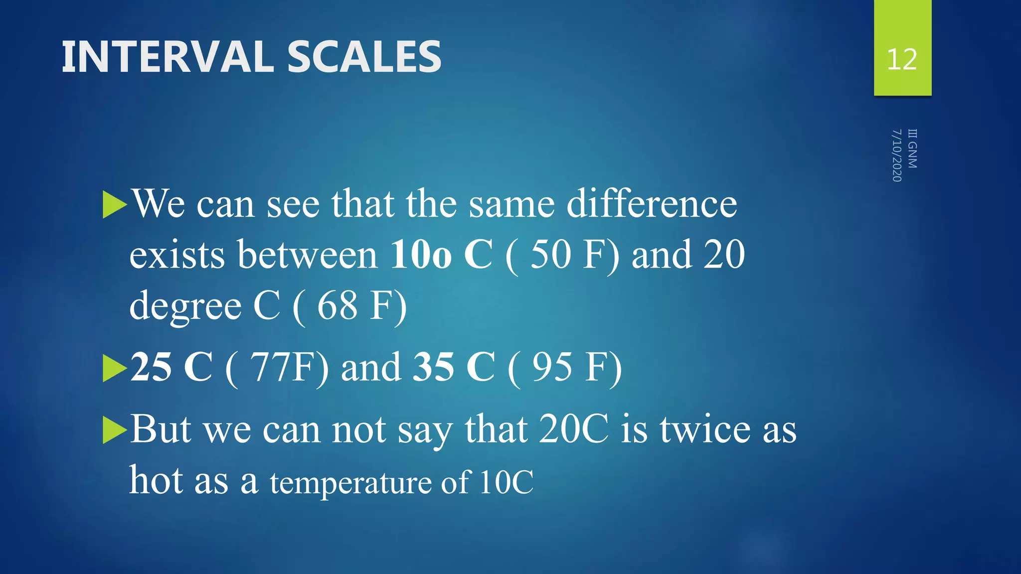 INTERVAL SCALES
We can see that the same difference
exists between 10o C ( 50 F) and 20
degree C ( 68 F)
25 C ( 77F) and 35 C ( 95 F)
But we can not say that 20C is twice as
hot as a temperature of 10C
12
 