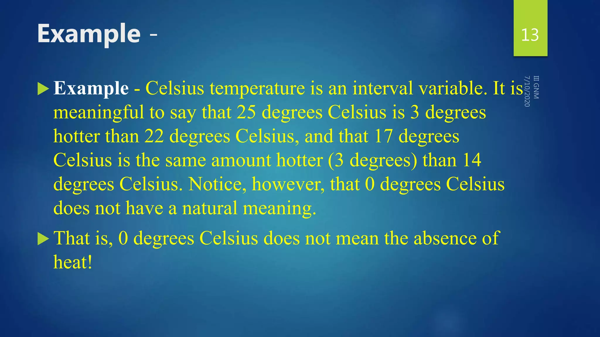 Example -
 Example - Celsius temperature is an interval variable. It is
meaningful to say that 25 degrees Celsius is 3 degrees
hotter than 22 degrees Celsius, and that 17 degrees
Celsius is the same amount hotter (3 degrees) than 14
degrees Celsius. Notice, however, that 0 degrees Celsius
does not have a natural meaning.
 That is, 0 degrees Celsius does not mean the absence of
heat!
13
 