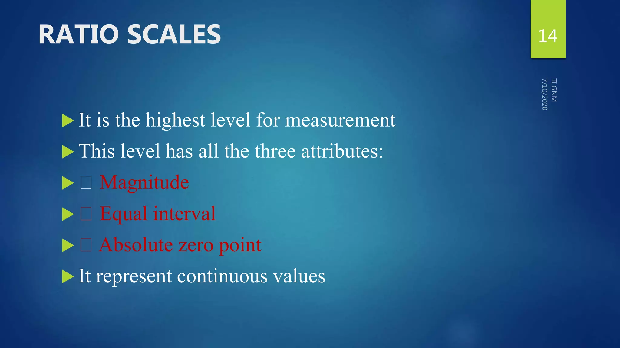 RATIO SCALES
 It is the highest level for measurement
 This level has all the three attributes:
 Magnitude
 Equal interval
 Absolute zero point
 It represent continuous values
14
 