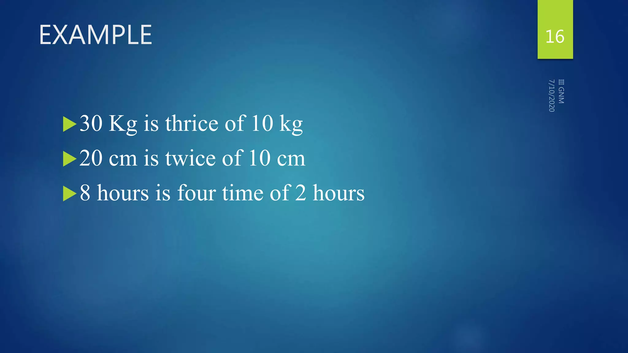 EXAMPLE
30 Kg is thrice of 10 kg
20 cm is twice of 10 cm
8 hours is four time of 2 hours
16
 