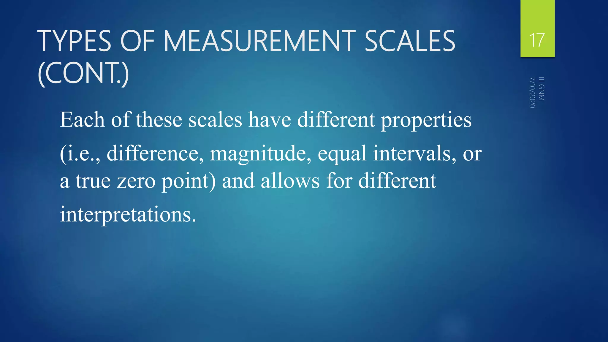 TYPES OF MEASUREMENT SCALES
(CONT.)
Each of these scales have different properties
(i.e., difference, magnitude, equal intervals, or
a true zero point) and allows for different
interpretations.
17
 