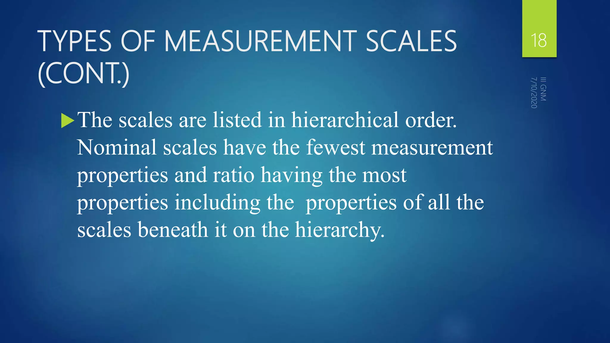TYPES OF MEASUREMENT SCALES
(CONT.)
The scales are listed in hierarchical order.
Nominal scales have the fewest measurement
properties and ratio having the most
properties including the properties of all the
scales beneath it on the hierarchy.
18
 
