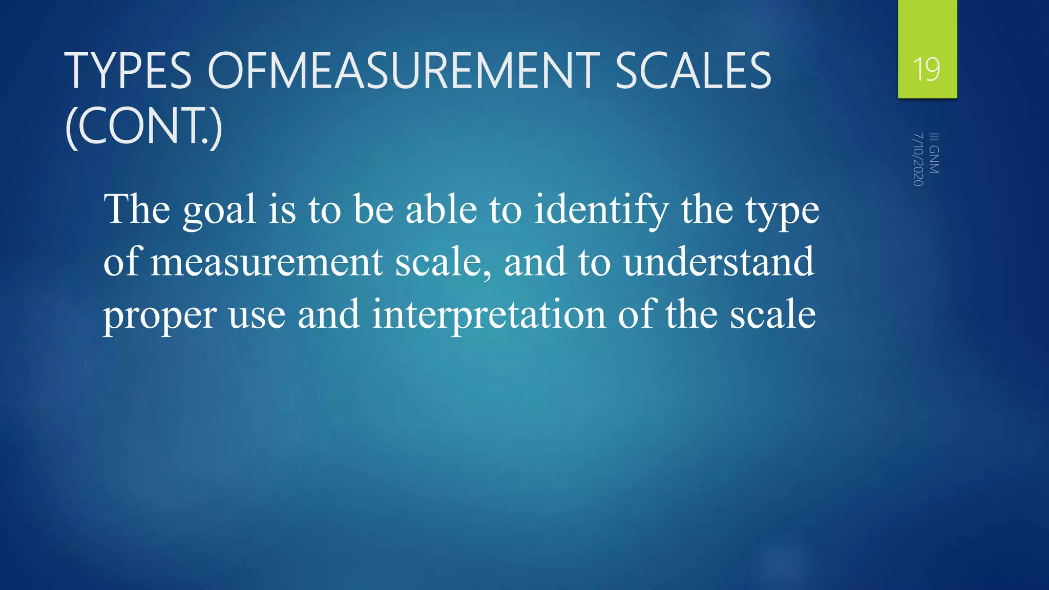 TYPES OFMEASUREMENT SCALES
(CONT.)
The goal is to be able to identify the type
of measurement scale, and to understand
proper use and interpretation of the scale
19
 