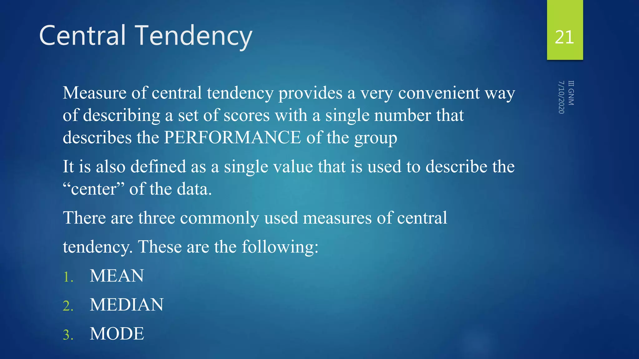 Central Tendency
Measure of central tendency provides a very convenient way
of describing a set of scores with a single number that
describes the PERFORMANCE of the group
It is also defined as a single value that is used to describe the
“center” of the data.
There are three commonly used measures of central
tendency. These are the following:
1. MEAN
2. MEDIAN
3. MODE
21
 