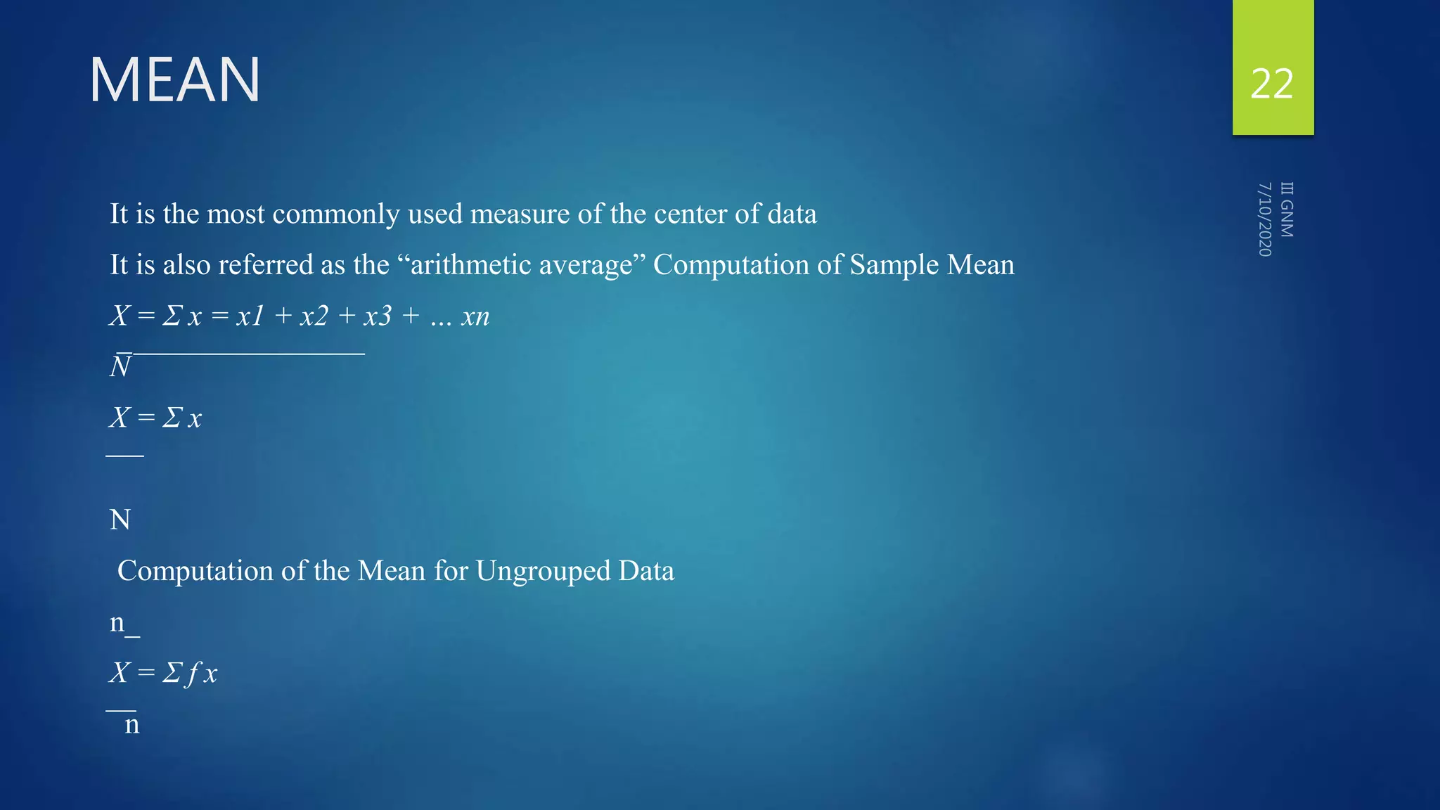 MEAN
It is the most commonly used measure of the center of data
It is also referred as the “arithmetic average” Computation of Sample Mean
X = Σ x = x1 + x2 + x3 + … xn
N̅ ̅ ̅ ̅ ̅ ̅ ̅ ̅ ̅ ̅ ̅ ̅ ̅ ̅ ̅ ̅ ̅ ̅ ̅ ̅ ̅ ̅ ̅ ̅ ̅ ̅ ̅ ̅ ̅ ̅ ̅
X = Σ x
̅ ̅ ̅ ̅
N
Computation of the Mean for Ungrouped Data
n_
X = Σ f x
̅ ̅ ̅n
22
 