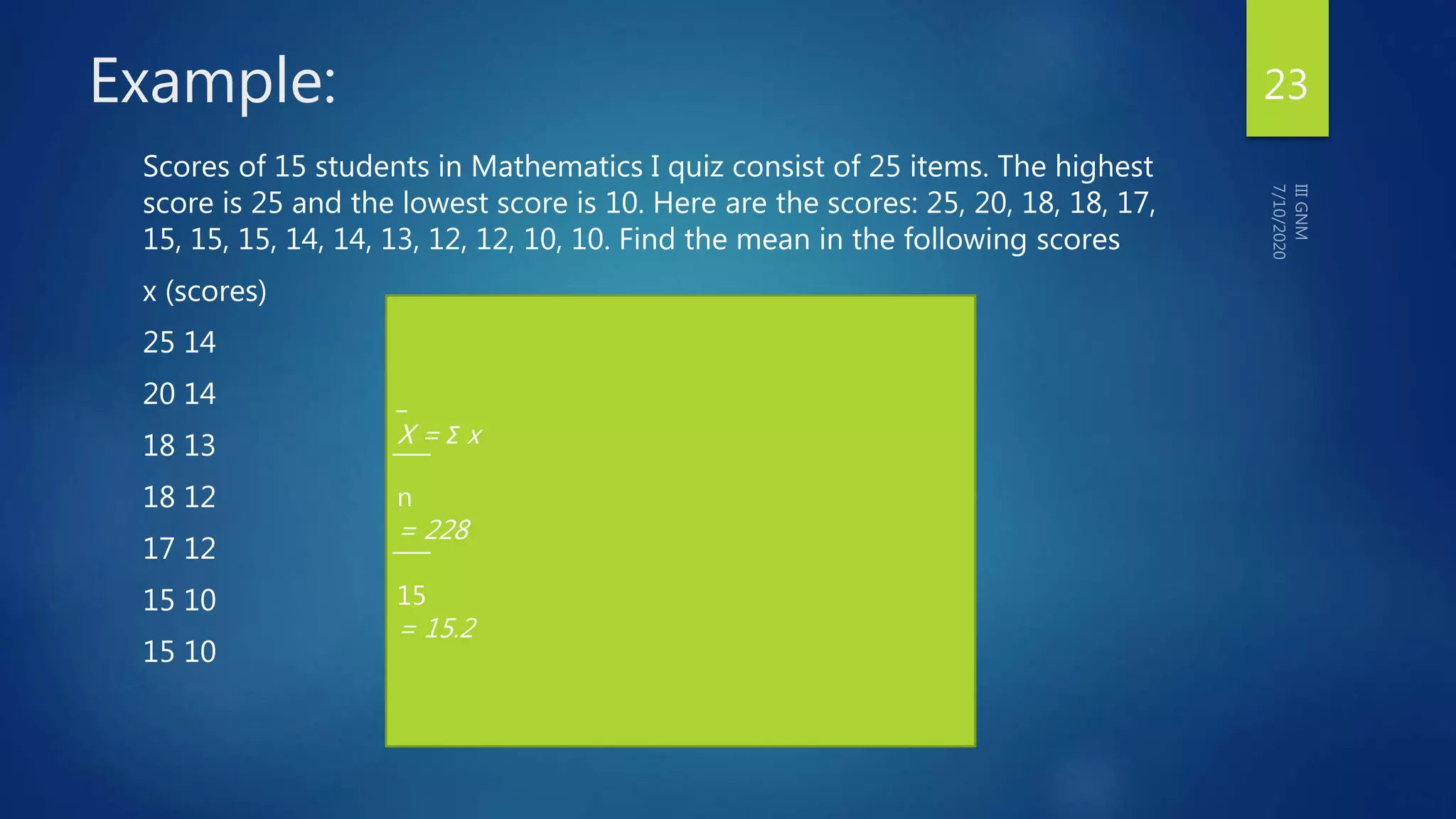 Example:
Scores of 15 students in Mathematics I quiz consist of 25 items. The highest
score is 25 and the lowest score is 10. Here are the scores: 25, 20, 18, 18, 17,
15, 15, 15, 14, 14, 13, 12, 12, 10, 10. Find the mean in the following scores
x (scores)
25 14
20 14
18 13
18 12
17 12
15 10
15 10
_
X = Σ x
̅ ̅ ̅ ̅
n
= 228
̅ ̅ ̅ ̅
15
= 15.2
23
 