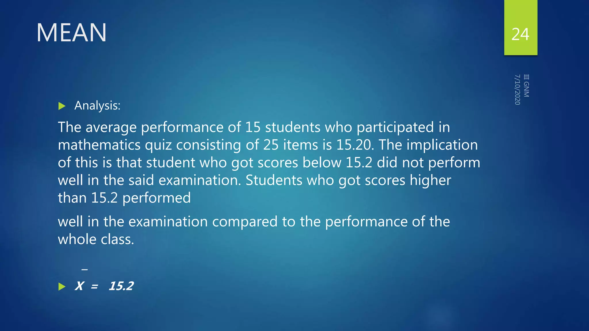 MEAN
 Analysis:
The average performance of 15 students who participated in
mathematics quiz consisting of 25 items is 15.20. The implication
of this is that student who got scores below 15.2 did not perform
well in the said examination. Students who got scores higher
than 15.2 performed
well in the examination compared to the performance of the
whole class.
_
 X = 15.2
24
 