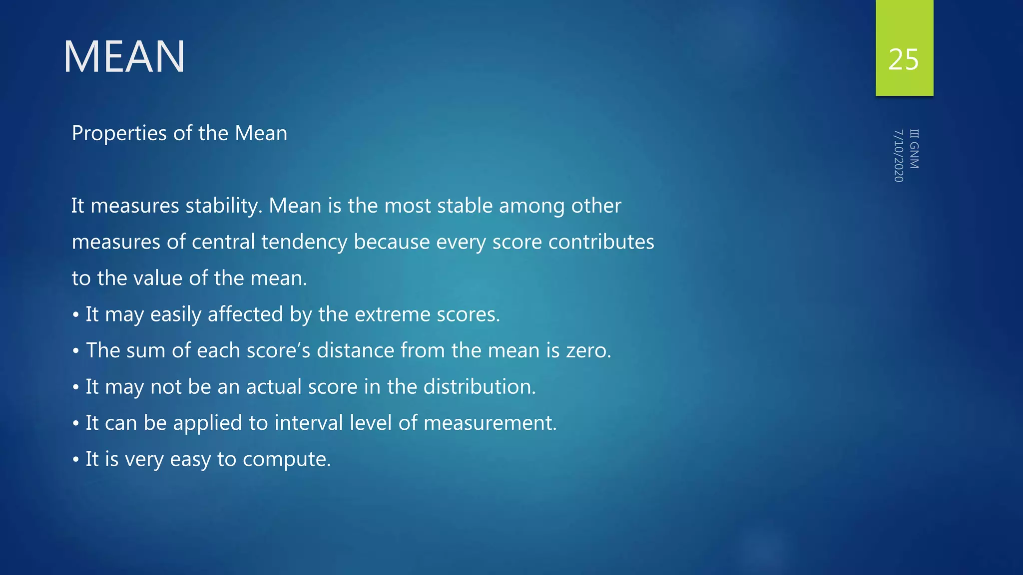 MEAN
Properties of the Mean
It measures stability. Mean is the most stable among other
measures of central tendency because every score contributes
to the value of the mean.
• It may easily affected by the extreme scores.
• The sum of each score’s distance from the mean is zero.
• It may not be an actual score in the distribution.
• It can be applied to interval level of measurement.
• It is very easy to compute.
25
 