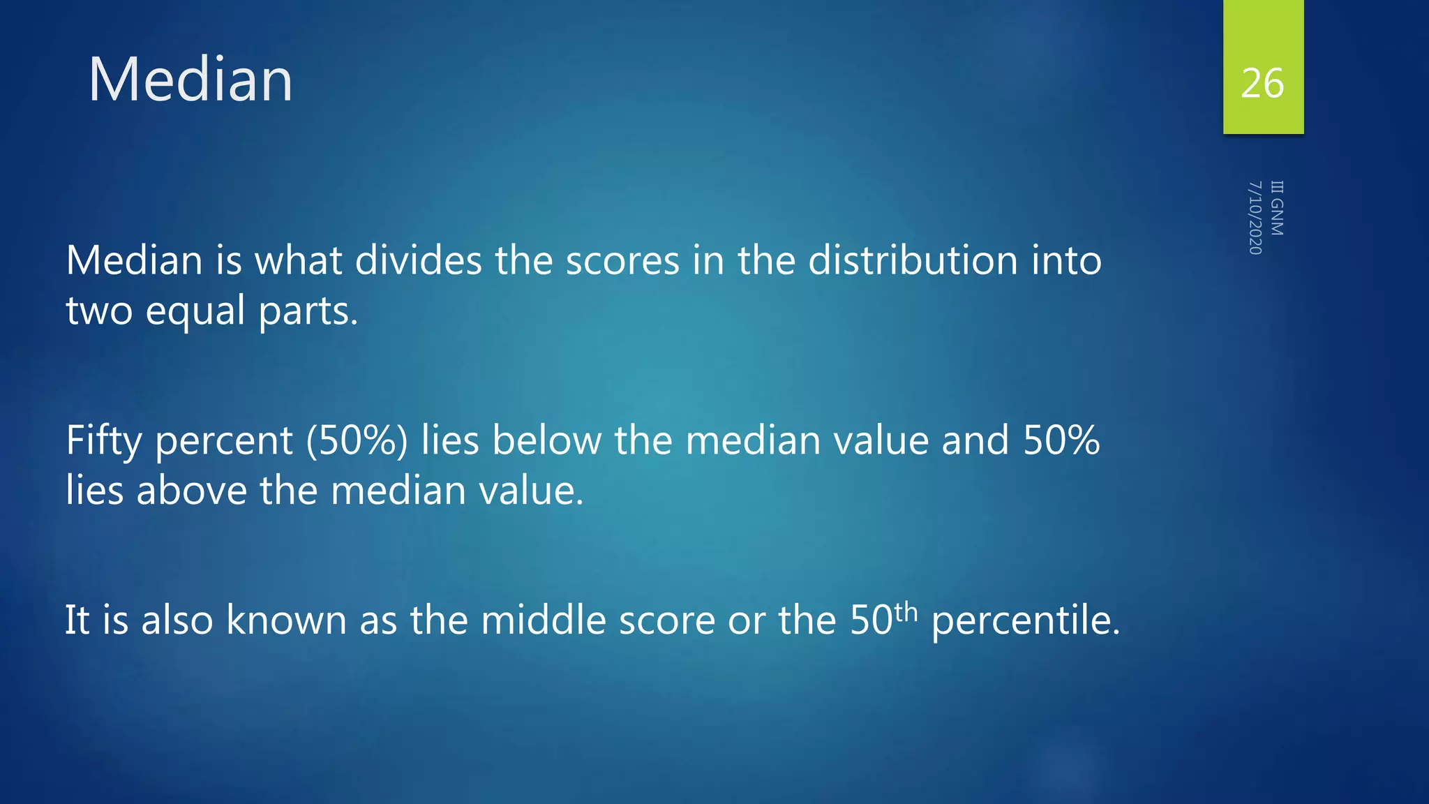 Median
Median is what divides the scores in the distribution into
two equal parts.
Fifty percent (50%) lies below the median value and 50%
lies above the median value.
It is also known as the middle score or the 50th percentile.
26
 
