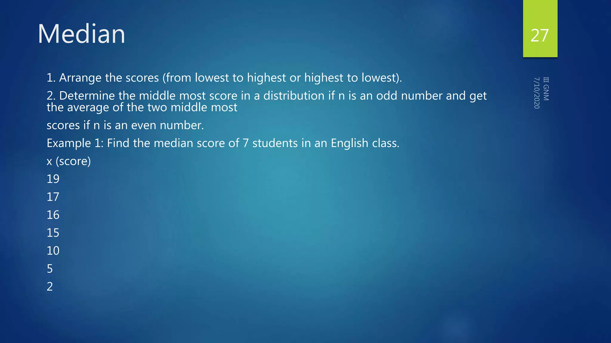 Median
1. Arrange the scores (from lowest to highest or highest to lowest).
2. Determine the middle most score in a distribution if n is an odd number and get
the average of the two middle most
scores if n is an even number.
Example 1: Find the median score of 7 students in an English class.
x (score)
19
17
16
15
10
5
2
27
 