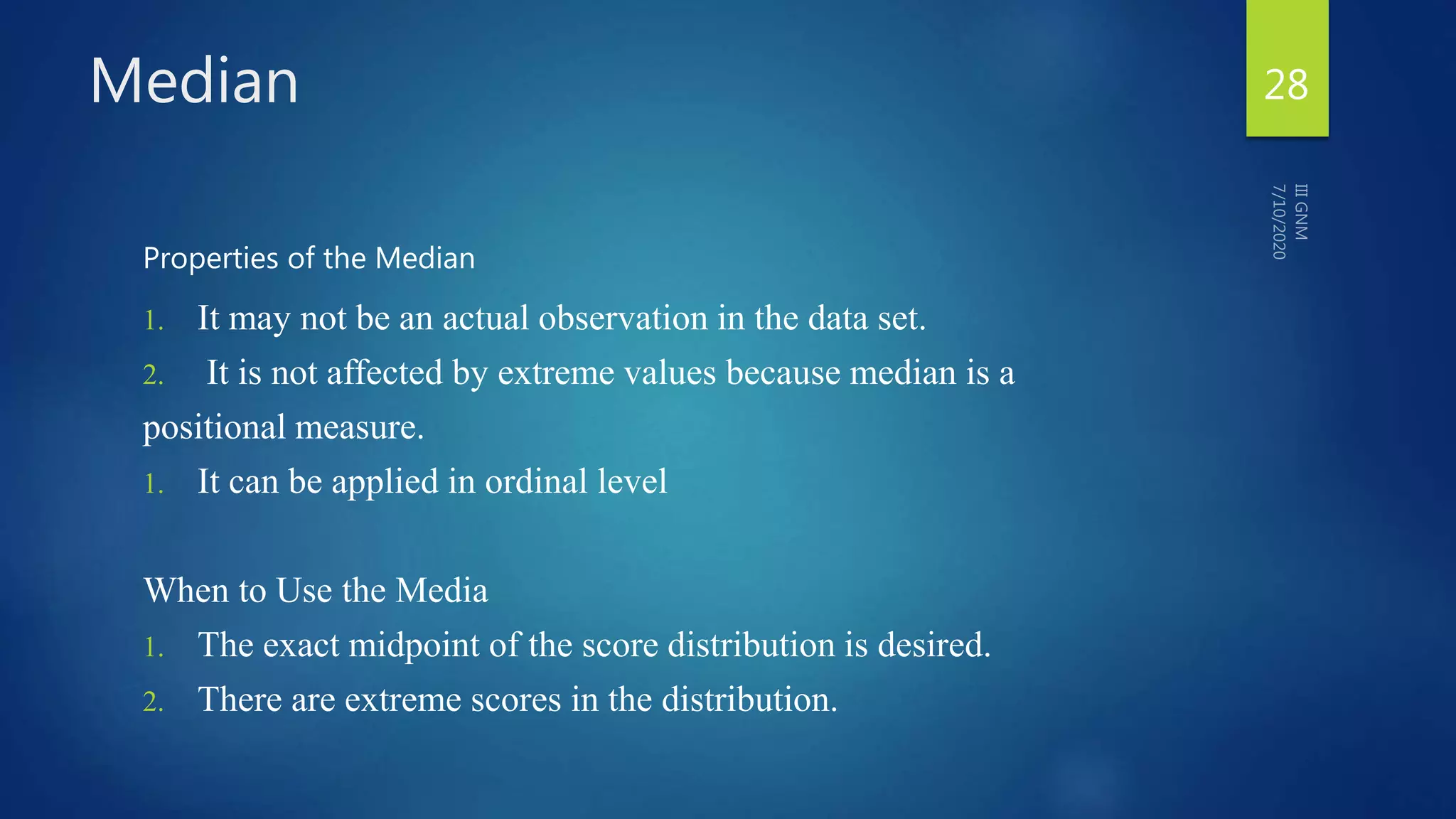 Median
Properties of the Median
1. It may not be an actual observation in the data set.
2. It is not affected by extreme values because median is a
positional measure.
1. It can be applied in ordinal level
When to Use the Media
1. The exact midpoint of the score distribution is desired.
2. There are extreme scores in the distribution.
28
 