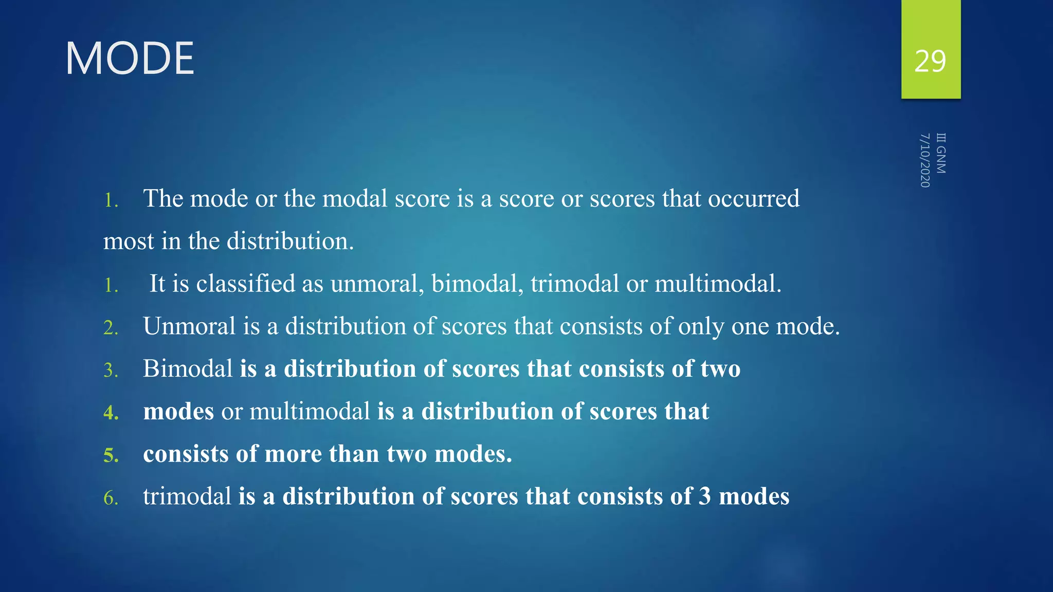 MODE
1. The mode or the modal score is a score or scores that occurred
most in the distribution.
1. It is classified as unmoral, bimodal, trimodal or multimodal.
2. Unmoral is a distribution of scores that consists of only one mode.
3. Bimodal is a distribution of scores that consists of two
4. modes or multimodal is a distribution of scores that
5. consists of more than two modes.
6. trimodal is a distribution of scores that consists of 3 modes
29
 