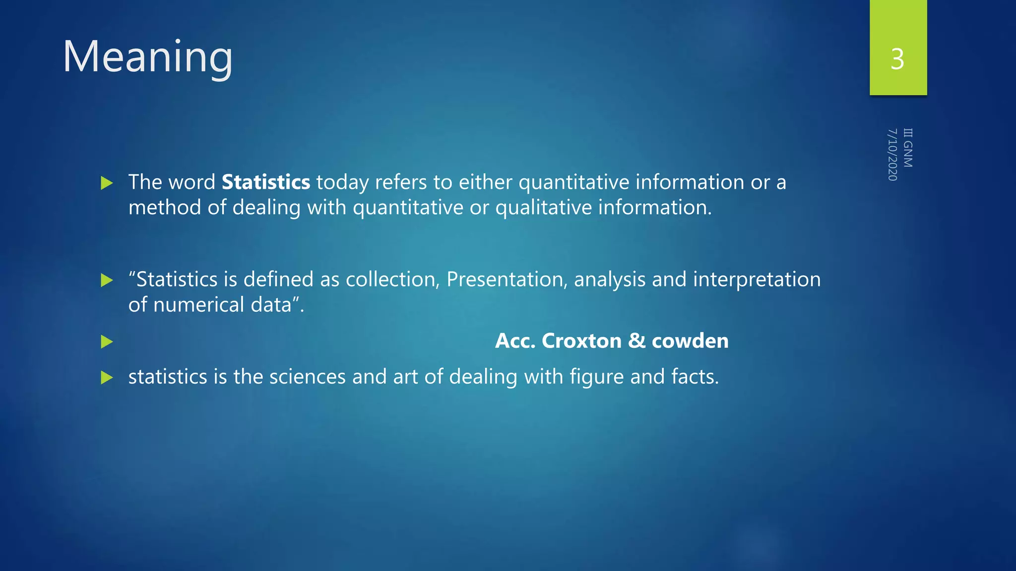 Meaning
 The word Statistics today refers to either quantitative information or a
method of dealing with quantitative or qualitative information.
 “Statistics is defined as collection, Presentation, analysis and interpretation
of numerical data”.
 Acc. Croxton & cowden
 statistics is the sciences and art of dealing with figure and facts.
3
 