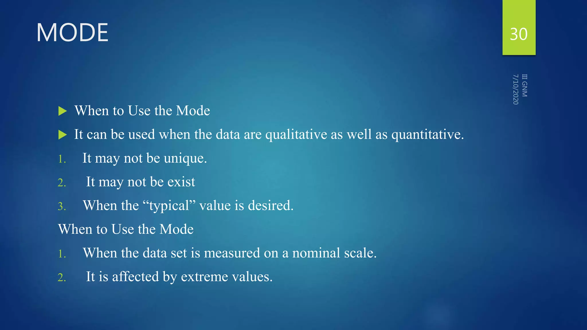 MODE
 When to Use the Mode
 It can be used when the data are qualitative as well as quantitative.
1. It may not be unique.
2. It may not be exist
3. When the “typical” value is desired.
When to Use the Mode
1. When the data set is measured on a nominal scale.
2. It is affected by extreme values.
30
 