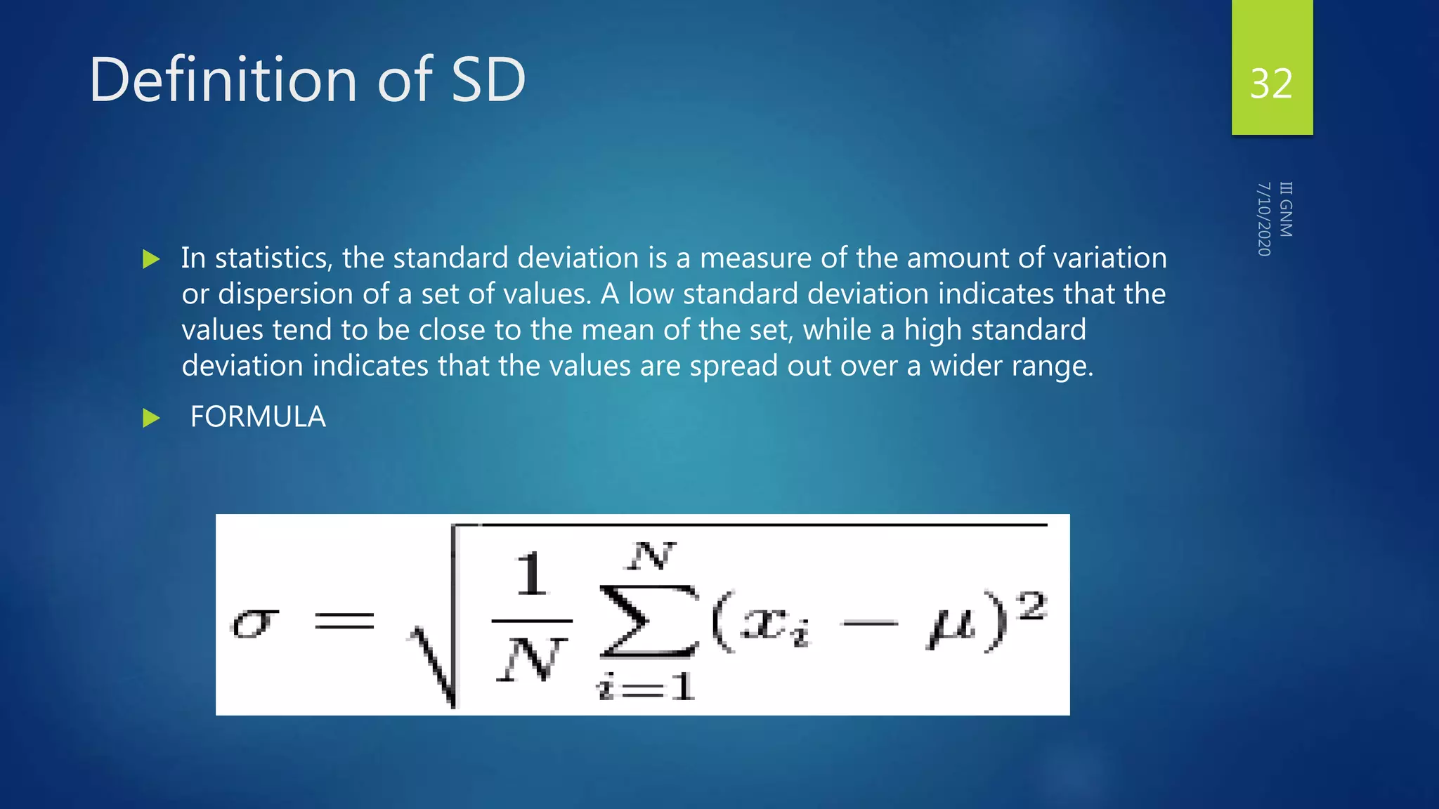 Definition of SD 32
 In statistics, the standard deviation is a measure of the amount of variation
or dispersion of a set of values. A low standard deviation indicates that the
values tend to be close to the mean of the set, while a high standard
deviation indicates that the values are spread out over a wider range.
 FORMULA
 