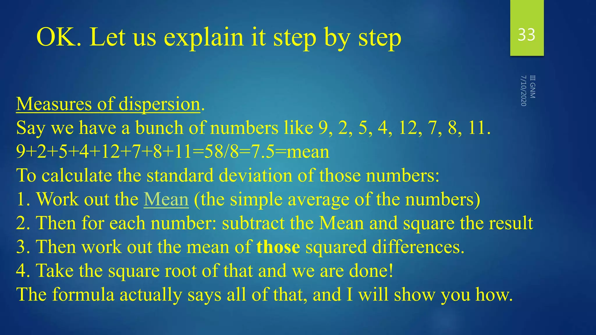 OK. Let us explain it step by step 33
Measures of dispersion.
Say we have a bunch of numbers like 9, 2, 5, 4, 12, 7, 8, 11.
9+2+5+4+12+7+8+11=58/8=7.5=mean
To calculate the standard deviation of those numbers:
1. Work out the Mean (the simple average of the numbers)
2. Then for each number: subtract the Mean and square the result
3. Then work out the mean of those squared differences.
4. Take the square root of that and we are done!
The formula actually says all of that, and I will show you how.
 