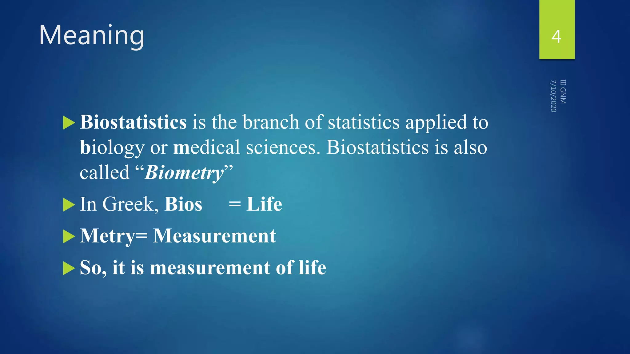 Meaning
 Biostatistics is the branch of statistics applied to
biology or medical sciences. Biostatistics is also
called “Biometry”
 In Greek, Bios = Life
 Metry= Measurement
 So, it is measurement of life
4
 