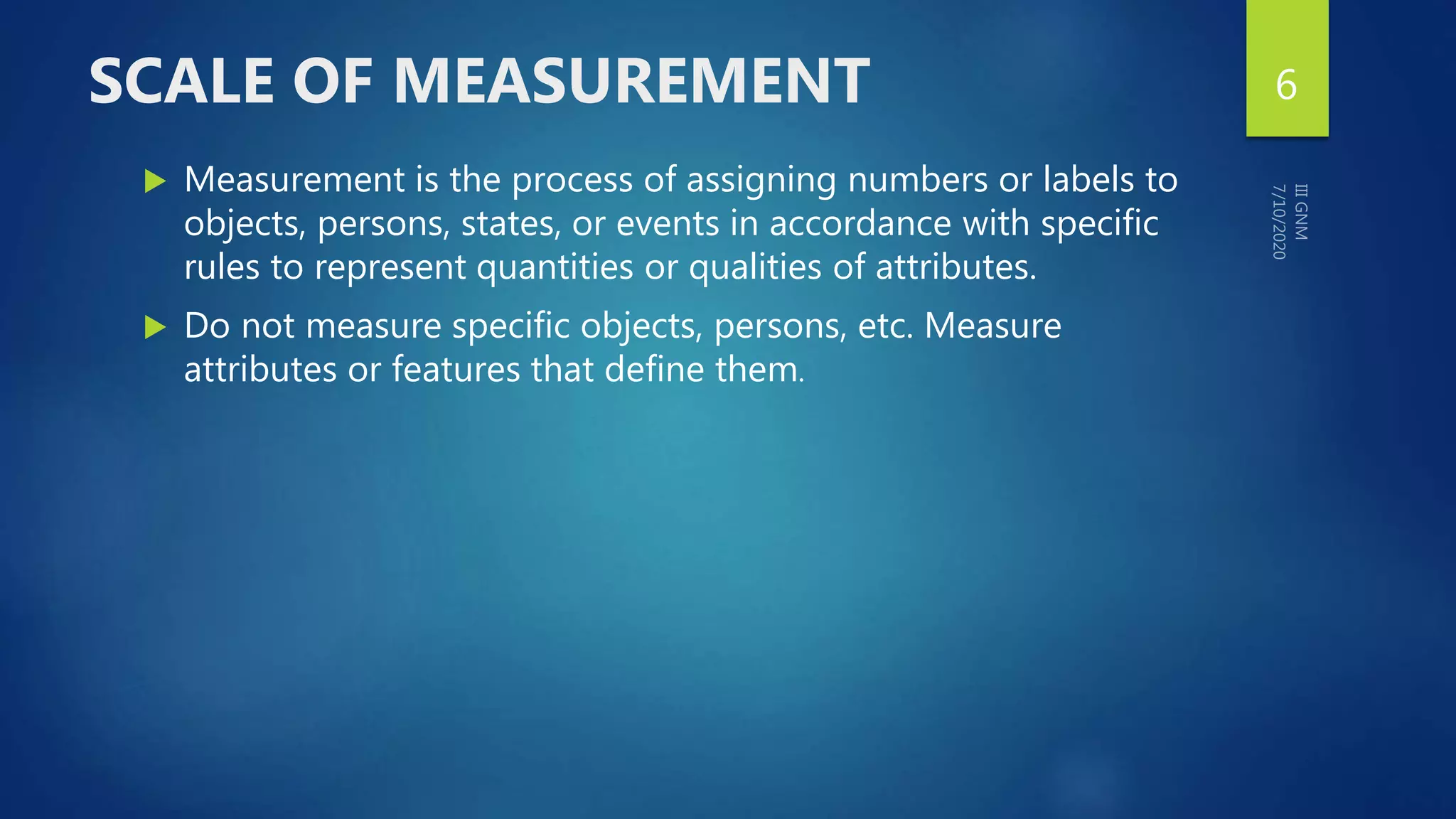 SCALE OF MEASUREMENT
 Measurement is the process of assigning numbers or labels to
objects, persons, states, or events in accordance with specific
rules to represent quantities or qualities of attributes.
 Do not measure specific objects, persons, etc. Measure
attributes or features that define them.
6
 