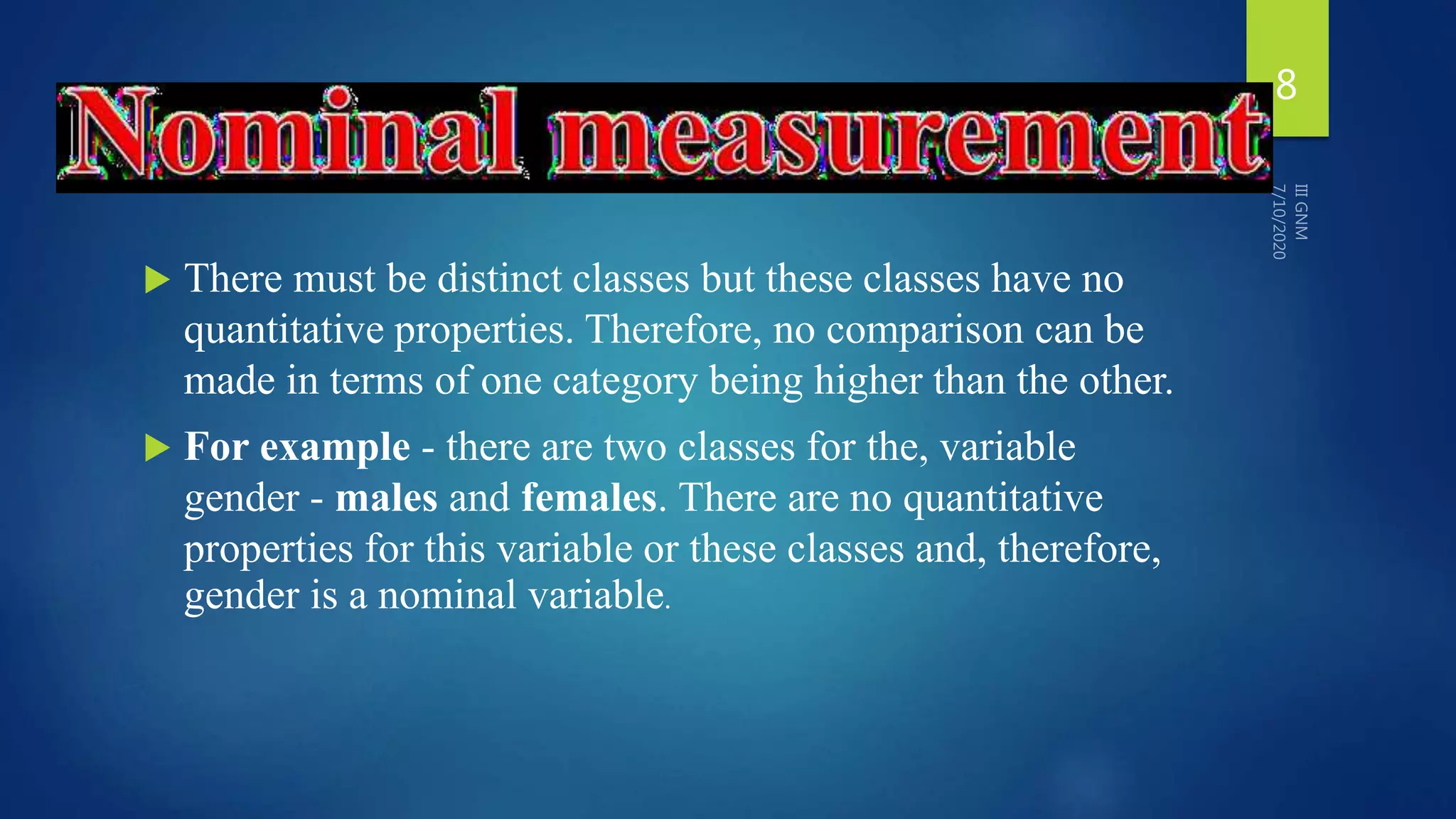  There must be distinct classes but these classes have no
quantitative properties. Therefore, no comparison can be
made in terms of one category being higher than the other.
 For example - there are two classes for the, variable
gender - males and females. There are no quantitative
properties for this variable or these classes and, therefore,
gender is a nominal variable.
8
 