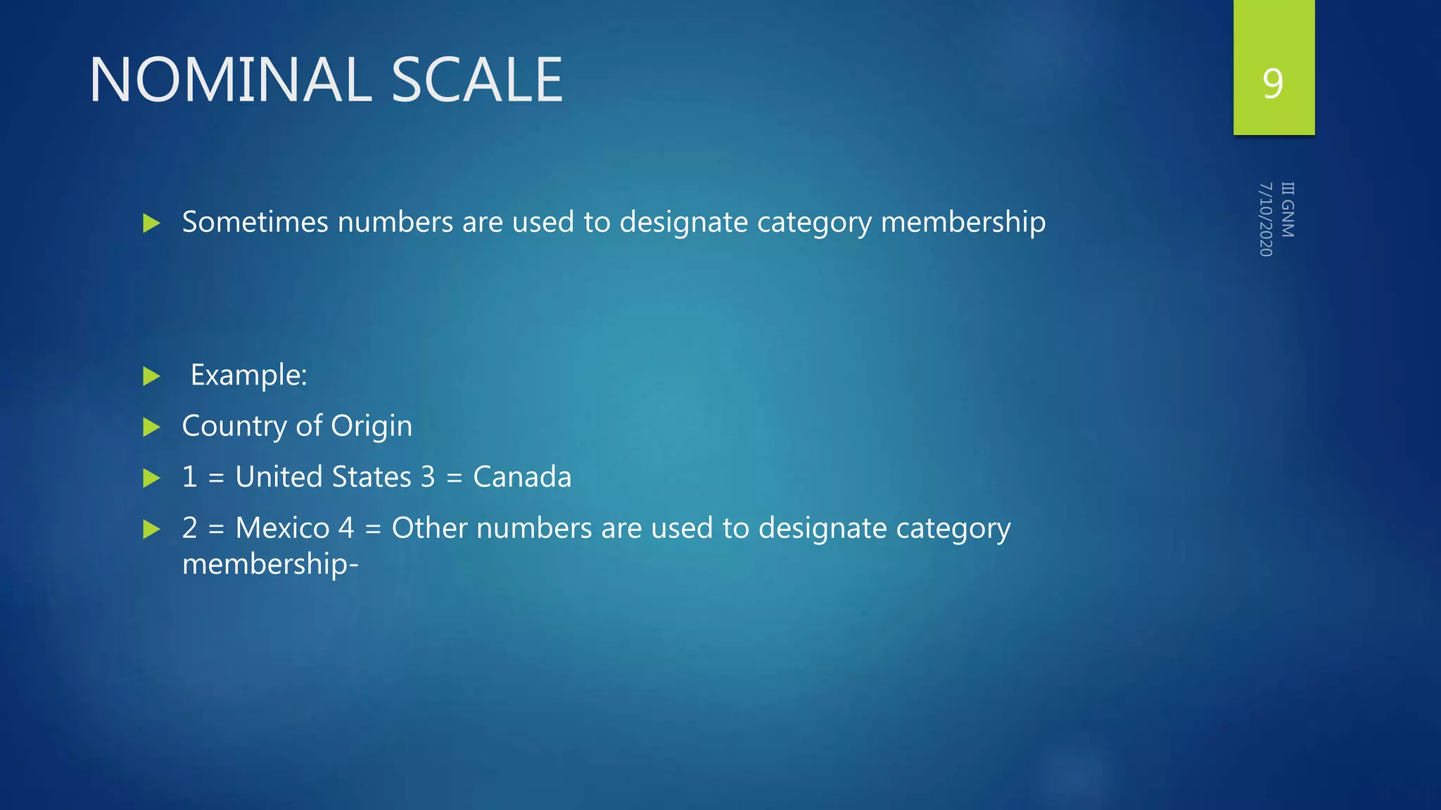 NOMINAL SCALE
 Sometimes numbers are used to designate category membership
 Example:
 Country of Origin
 1 = United States 3 = Canada
 2 = Mexico 4 = Other numbers are used to designate category
membership-
9
 