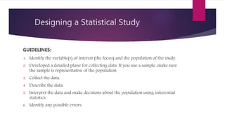 Designing a Statistical Study
GUIDELINES:
1. Identify the variable(s) of interest (the focus) and the population of the study.
2. Developed a detailed plane for collecting data. If you use a sample ,make sure
the sample is representative of the population.
3. Collect the data.
4. Describe the data.
5. Interpret the data and make decisions about the population using inferential
statistics.
6. Identify any possible errors.
 