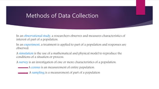Methods of Data Collection
In an observational study, a researchers observes and measures characteristics of
interest of part of a population.
In an experiment, a treatment is applied to part of a population and responses are
observed.
A simulation is the use of a mathematical and physical model to reproduce the
conditions of a situation or process.
A survey is an investigation of one or more characteristics of a population.
A census is an measurement of entire population.
A sampling is a measurement of part of a population
 